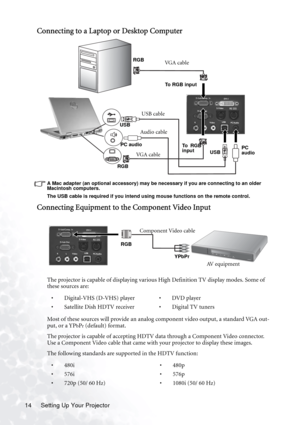 Page 20Setting Up Your Projector 14
Connecting to a Laptop or Desktop Computer 
A Mac adapter (an optional accessory) may be necessary if you are connecting to an older 
Macintosh computers. 
The USB cable is required if you intend using mouse functions on the remote control.
Connecting Equipment to the Component Video Input
The projector is capable of displaying various High Definition TV display modes. Some of 
these sources are:  
Most of these sources will provide an analog component video output, a...