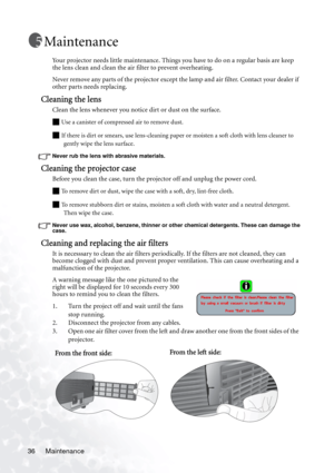 Page 42Maintenance 36
Maintenance
Your projector needs little maintenance. Things you have to do on a regular basis are keep 
the lens clean and clean the air filter to prevent overheating.
Never remove any parts of the projector except the lamp and air filter. Contact your dealer if 
other parts needs replacing.
Cleaning the lens
Clean the lens whenever you notice dirt or dust on the surface. 
Q Use a canister of compressed air to remove dust. 
Q If there is dirt or smears, use lens-cleaning paper or moisten a...