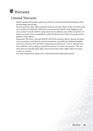 Page 55Warranty 49
Wa r r a n t y
Limited Warranty
BenQ warrants this product against any defects in material and workmanship, under 
normal usage and storage. 
Proof of purchase date will be required with any warranty claim. In the event this prod-
uct is found to be defective within the warranty period, BenQ’s only obligation and 
your exclusive remedy shall be replacement of any defective parts (labor included). To 
obtain warranty service, immediately notify the dealer from which you purchased the 
product...