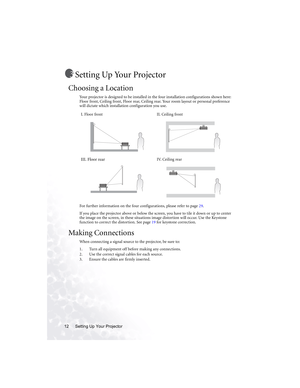 Page 18Setting Up Your Projector 12
Setting Up Your Projector
Choosing a Location
Your projector is designed to be installed in the four installation configurations shown here: 
Floor front, Ceiling front, Floor rear, Ceiling rear. Your room layout or personal preference 
will dictate which installation configuration you use.  
For further information on the four configurations, please refer to page 29.
If you place the projector above or below the screen, you have to tile it down or up to center 
the image on...