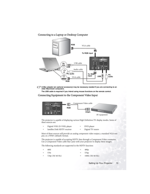 Page 19Setting Up Your Projector 13
Connecting to a Laptop or Desktop Computer 
A Mac adapter (an optional accessory) may be necessary needed if you are connecting to an 
older Macintosh computers. 
The USB cable is required if you intend using mouse functions on the remote control.
Connecting Equipment to the Component Video Input
The projector is capable of displaying various High Definition TV display modes. Some of 
these sources are:  
Most of these sources will provide an analog component video output, a...