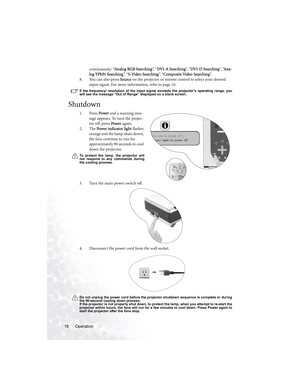 Page 24Operation 18continuously: “Analog RGB Searching”,  “DVI-A Searching”,  “DVI-D Searching”,  “Ana-
log YPbPr Searching”,  “S-Video Searching”,  “Composite Video Searching”.
8. You can also press Source on the projector or remote control to select your desired 
input signal. For more information, refer to page 20.
If the frequency/ resolution of the input signal exceeds the projector’s operating range, you
will see the message “Out of Range” displayed on a blank screen.
Shutdown
1. Press Power and a warning...