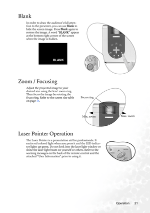 Page 27Operation 21
Blank
In order to draw the audience’s full atten-
tion to the presenter, you can use Blank to 
hide the screen image. Press  Blank again to 
restore the image. A word “ BLANK” appear 
at the bottom right corner of the screen 
when the image is hidden.   
Zoom / Focusing
Adjust the projected image to your 
desired size using the lens’ zoom ring. 
Then focus the image by rotating the 
focus ring. Refer to the screen size table 
on page  15. 
Laser Pointer Operation
The Laser Pointer is a...