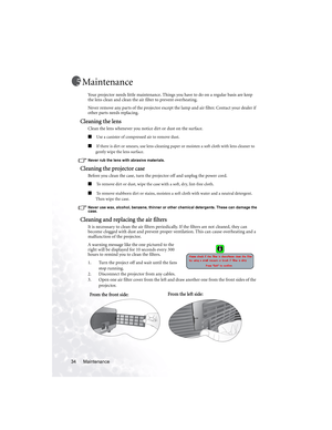 Page 40Maintenance 34
Maintenance
Your projector needs little maintenance. Things you have to do on a regular basis are keep 
the lens clean and clean the air filter to prevent overheating.
Never remove any parts of the projector except the lamp and air filter. Contact your dealer if 
other parts needs replacing.
Cleaning the lens
Clean the lens whenever you notice dirt or dust on the surface. 
■ Use a canister of compressed air to remove dust. 
■ If there is dirt or smears, use lens-cleaning paper or moisten a...