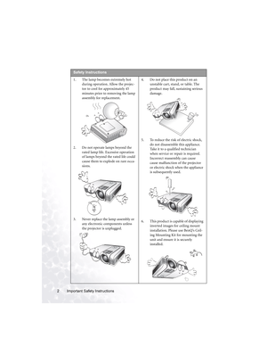 Page 8Important Safety Instructions 2  
Safety Instructions
1. The lamp becomes extremely hot 
during operation. Allow the projec-
tor to cool for approximately 45 
minutes prior to removing the lamp 
assembly for replacement. 
2. Do not operate lamps beyond the 
rated lamp life. Excessive operation 
of lamps beyond the rated life could 
cause them to explode on rare occa-
sions. 
3. Never replace the lamp assembly or 
any electronic components unless 
the projector is unplugged. 4. Do not place this product...