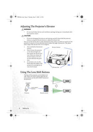 Page 12Setting Up 6
Adjusting The Projectors Elevator
WARNING
• Do not touch about the lens and ventilation openings during use or immediately after 
use to prevent a burn.
CAUTION
• To prevent damaging the projector and injuring yourself, always hold the projector 
whenever using the elevator buttons to adjust the elevator feet.
You can use the elevator feet to make adjustments if the surface on which you need to set the 
projector is uneven or if you otherwise need to adjust the angle of projection. The...