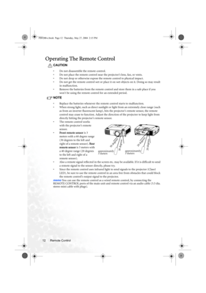 Page 18Remote Control 12
Operating The Remote Control
CAUTION
• Do not disassemble the remote control.
• Do not place the remote control near the projector’s lens, fan, or vents.
• Do not drop or otherwise expose the remote control to physical impact.
• Do not get the remote control wet or place it on wet objects on it. Doing so may result 
in malfunction.
• Remove the batteries from the remote control and store them in a safe place if you 
wont be using the remote control for an extended period.
NOTE
• Replace...