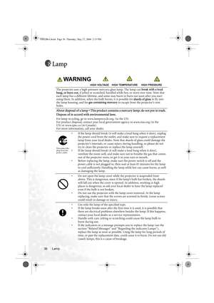 Page 42Lamp 36
Lamp
WARNING                                                       
                                          HIGH VOLTAGE    HIGH TEMPERATURE     HIGH PRESSURE
The projector uses a high-pressure mercury glass lamp. The lamp can break with a loud 
bang, or burn out, if jolted or scratched, handled while hot, or worn over time. Note that 
each lamp has a different lifetime, and some may burst or burn out soon after you start 
using them. In addition, when the bulb bursts, it is possible for shards...