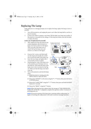 Page 43Lamp 37
Replacing The Lamp
If the indicators or a message prompts you to replace the lamp, replace the lamp as soon as 
possible.
1. Turn off the projector, and unplug the power cord. Allow the lamp bulb to cool for at 
least 45 minutes.
2. Contact your dealer to prepare a new lamp. Tell the dealer your lamp type number. If 
the projector is mounted on the ceiling, or if the lamp has broken, also ask the dealer 
to replace the lamp.
In the case of replacement by yourself,
3. After making sure that the...