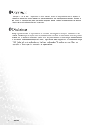 Page 22 Copyright  
Copyright
Copyright © 2004 by BenQ Corporation. All rights reserved. No part of this publication may be reproduced, 
transmitted, transcribed, stored in a retrieval system or translated into any language or computer language, in 
any form or by any means, electronic, mechanical, magnetic, optical, chemical, manual or otherwise, without 
the prior written permission of BenQ Corporation.
Disclaimer
BenQ Corporation makes no representations or warranties, either expressed or implied, with...