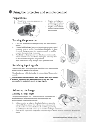 Page 15  15
  Using the projector and remote control
Using the projector and remote control
Preparations
Tu r n i n g  t h e  p o w e r  o n
1. Check that the Power indicator lights orange after power has been 
applied.
2. Press and hold the Power button on the projector or remote control 
to turn the projector on. The Power indicator light flashes for about 
30 seconds during warm up, then remains constantly on (and the 
projector starts projecting) when ready.
3. Press Source on the projector or one of the...