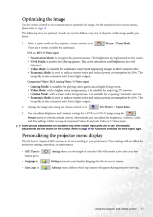 Page 17  17
  Using the projector and remote control
Optimizing the image
Use the remote control or on-screen menus to optimize the image. For the operation of on-screen menus, 
please refer to page 19.
The following steps are optional. You do not need to follow every step. It depends on the image quality you 
desire.
1. Select a preset mode on the projector, remote control, or in   Picture > Preset Mode. 
There are 4 modes available for each input. 
DVI-A / DVI-D Video input
•Presentation Mode: is designed for...