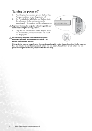 Page 1818 Using the projector and remote control  
Tu r n i n g  t h e  p o w e r  o f f
1. Press Power and an on-screen  prompt displays. Press 
Power a second time to turn the projector off. 
2. The Power indicator light flashes and the lamp shuts 
down, however, the fan continues to run for 
approximately 110 seconds to cool down the projector.
To protect the lamp, the projector will not respond to any 
commands during the cooling process.
3. Only after you notice that the fan has stopped, should 
you...