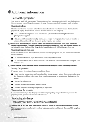 Page 2222 Additional information  
Additional information
Care of the projector
Your projector needs little maintenance. The only thing you have to do on a regular basis is keep the lens clean. 
Never remove any parts of the projector except the lamp. Contact your dealer if other parts needs replacing.
Cleaning the lens
Clean the lens whenever you notice dirt or dust on the surface. Before you attempt to clean the lens, turn the 
projector off, unplug the power cord, and leave it several minutes to cool...