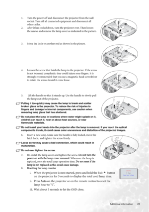 Page 23  23
  Additional information
1. Turn the power off and disconnect the projector from the wall 
socket. Turn off all connected equipment and disconnect all 
other cables.
2. After it has cooled down, turn the projector over. Then loosen 
the screws and remove the lamp cover as indicated in the picture.
3. Move the latch to another end as shown in the picture.
4. Loosen the screw that holds the lamp to the projector. If the screw 
is not loosened completely, they could injure your fingers. It is 
strongly...