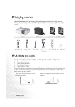 Page 22 Shipping contents  
Shipping contents
Carefully unpack and verify that you have all of the items shown below. If any of these items are 
missing, please contact your place of purchase. The standard accressories may vary from country to 
country. 
Choosing a location
Your projector is designed to be installed in one of four possible installation configurations: 
1. Floor in front of screen;
2. Ceiling in front of screen;
3. Floor at rear of screen; or
4. Ceiling at rear of screen. 
For quick setup and...