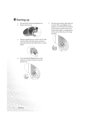 Page 44 Starting up  
Starting up
1. Turn all of the connected equipment on.
2. Remove the lens cap.
3. Plug the supplied power cord into the AC inlet 
and  the other end of the power cord into a 
wall socket and turn the wall switch on (where 
fitted).
4. Press and hold the Power button on the 
projector or remote control to turn the 
projector on.5. The start up procedure takes about 30 
seconds. Then, press Source on the 
projector or one of the Source buttons 
on the remote control to select your 
desired...