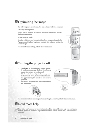 Page 66 Optimizing the image  
Optimizing the image
The following steps are optional. You may not need to follow every step.
1. Change the image ratio.
2. Pess Auto to re-adjust the values of frequency and phase to provide 
the best image quality.
3. Select a preset mode.
4. Adjust brightness and contrast settings for a computer image in the 
Picture menu. Or adjust brightness, contrast, tint, and color settings for 
a video image. 
For more advanced settings, refer to the user’s manual.
Turning the projector...