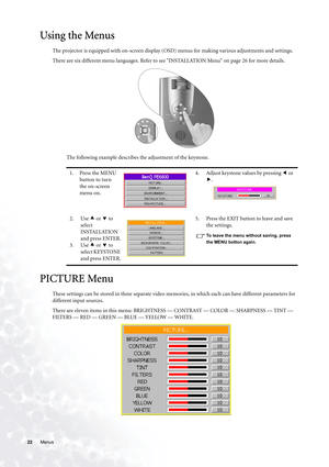 Page 2222 Menus  
Using the Menus
The projector is equipped with on-screen display (OSD) menus for making various adjustments and settings.
There are six different menu languages. Refer to see INSTALLATION Menu on page 26 for more details. 
The following example describes the adjustment of the keystone.
PICTURE Menu
These settings can be stored in three separate video memories, in which each can have different parameters for 
different input sources.
There are eleven items in this menu: BRIGHTNESS — CONTRAST —...