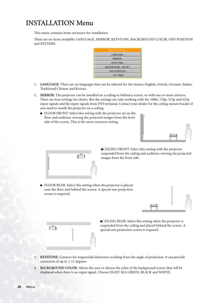 Page 2626 Menus  
INSTALLATION Menu
This menu contains items necessary for installation.
There are six items available: LANGUAGE, MIRROR, KEYSTONE, BACKGROUND COLOR, OSD POSITION 
and PATTERN.   
1.LANGUAGE: There are six languages that can be selected for the menus: English, French, German, Italian, 
Traditional Chinese and Korean.
2.MIRROR: The projector can be installed on a ceiling or behind a screen, or with one or more mirrors. 
There are four settings for choice. But the settings are only working with...