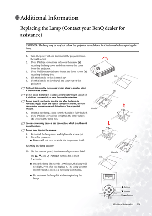 Page 29  29   Additional Information
Additional Information
Replacing the Lamp (Contact your BenQ dealer for 
assistance)
CAUTION: The lamp may be very hot. Allow the projector to cool down for 45 minutes before replacing the 
lamp.
1. Turn the power off and disconnect the projector from 
the wall socket. 
2. Use a Phillips screwdriver to loosen the screw (a) 
securing the lamp cover and then remove the cover 
from the projector.
3. Use a Phillips screwdriver to loosen the three screws (b) 
securing the lamp...