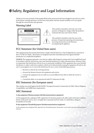 Page 5  5   Safety, Regulatory and Legal Information
Safety, Regulatory and Legal Information
Thank you for your purchase of this quality BenQ video projector! It has been designed to provide you with a 
home theater viewing experience. For the best result, please read this manual carefully as it is your guide 
through the control menus and operation.
Warning Label 
FCC Statement (for United State users)
This equipment has been tested and found to comply with the limits for a Class B digital device, pursuant...