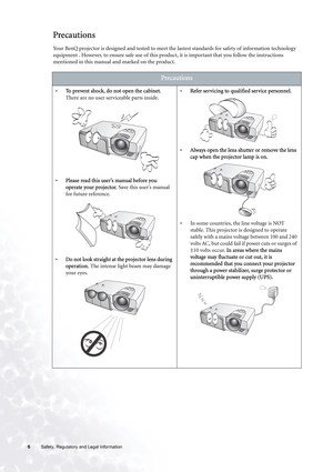 Page 66 Safety, Regulatory and Legal Information  
Precautions
Your BenQ projector is designed and tested to meet the lastest standards for safety of information technology 
equipment . However, to ensure safe use of this product, it is important that you follow the instructions 
mentioned in this manual and marked on the product. 
Precautions
•To prevent shock, do not open the cabinet. 
There are no user serviceable parts inside. 
•Please read this user’s manual before you 
operate your projector. Save this...