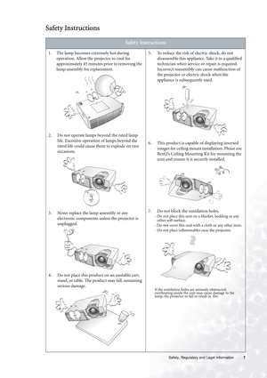 Page 7  7   Safety, Regulatory and Legal Information
Safety Instructions  
Safety Instructions
1. The lamp becomes extremely hot during 
operation. Allow the projector to cool for 
approximately 45 minutes prior to removing the 
lamp assembly for replacement. 
2. Do not operate lamps beyond the rated lamp 
life. Excessive operation of lamps beyond the 
rated life could cause them to explode on rare 
occasions. 
3. Never replace the lamp assembly or any 
electronic components unless the projector is 
unplugged....