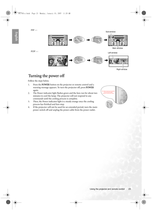 Page 23  23
  Using the projector and remote control
EnglishPIP --- 
POP --- 
Tu r n i n g  t h e  p o w e r  o f f
Follow the steps below.
1. Press the POWER button on the projector or remote control and a 
warning message appears. To turn the projector off, press POWER 
again.
2. The Power indicator light flashes green and the fans run for about two 
minutes to cool the lamp. The projector will not respond to any 
commands until the cooling process is complete.
3. Then, the Power indicator light is a steady...