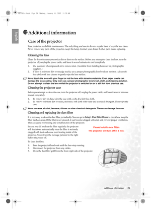 Page 29  29
  Additional information
English
Additional information
Care of the projector
Your projector needs little maintenance. The only thing you have to do on a regular basis is keep the lens clean. 
Never remove any parts of the projector except the lamp. Contact your dealer if other parts needs replacing.
Cleaning the lens
Clean the lens whenever you notice dirt or dust on the surface. Before you attempt to clean the lens, turn the 
projector off, unplug the power cable, and leave it several minutes to...