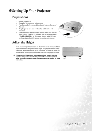 Page 17  17   Setting Up Your Projector
Setting Up Your Projector 
Preparations
1. Remove the lens cap.
2. Turn all of the connected quipment on.
3. Plug the supplied power cord into the AC inlet on the rear of 
this unit. 
4. Plug the power cord into a wall socket and turn the wall 
switch on.
5. Turn on the main power switch at the rear of this unit (next to 
the AC inlet). The POWER light will light up in orange. Press 
POWER ON/OFF key on the remote control or POWER key 
on the projector for ONE second to...