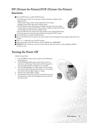 Page 21  21   Basic Operation
PIP (Picture-In-Picture)/POP (Picture-On-Picture) 
functions
QPress the PIP button to enable the PIP function.
1.For PIP purposes, there are two groups of inputs classfied according to their 
display modes: 
Video Group: Video, S-Video and Component Y/C
B/CR inputs 
Graphic Group: HDTV input and Computer input. 
2. The PIP function allows the projector to display one input from the Graphic 
Group within one input from the Video Group, or display one input from Video 
Group within...