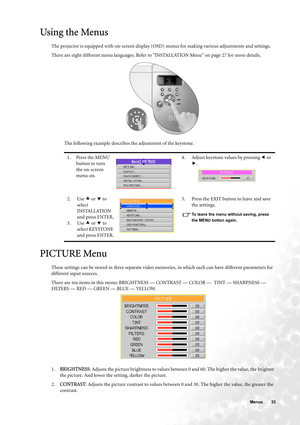 Page 23  23   Menus
Using the Menus
The projector is equipped with on-screen display (OSD) menus for making various adjustments and settings.
There are eight different menu languages. Refer to INSTALLATION Menu on page 27 for more details. 
The following example describes the adjustment of the keystone.
PICTURE Menu
These settings can be stored in three separate video memories, in which each can have different parameters for 
different input sources.
There are ten items in this menu: BRIGHTNESS — CONTRAST —...