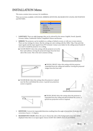 Page 27  27   Menus
INSTALLATION Menu
This menu contains items necessary for installation.
There are six items available: LANGUAGE, MIRROR, KEYSTONE, BACKGROUND COLOR, OSD POSITION 
and PATTERN.   
1.LANGUAGE: There are eight languages that can be selected for the menus: English, French, Spanish, 
German, Italian, Traditional Chinese, Simplified Chinese and Korean.
2.MIRROR: The projector can be installed on a ceiling or behind a screen, or with one or more mirrors. 
There are four settings for choice. But the...