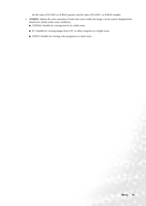 Page 29  29   Menus
Set the value of R GAIN (or R BIAS) greater, and the value of B GAIN ( or B BIAS) smaller.
3.GAMMA: Adjusts the color saturation of mid color tones within the image. Can be used to displayed fine 
detail more clearly under some conditions.
■CINEMA: Suitable for viewing movies in a dark room.
■PC: Suitable for viewing images from a PC or other computer in a bright room.
■VIDEO: Suitable for viewing video programs in a dark room. 