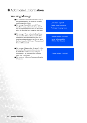 Page 3030  Additional Information  
Additional Information
Warning Message   
QIt is normal for illumination from the lamp to 
dim somewhat when the projector has been 
used for a period of time.
QThe message Lamp life is expired ! Please 
install new lamp. And reset the lamp timer. 
will be displayed for 30 seconds on the screen 
when the lamp has been in use for 1950 hours.
QThe message  Please replace the lamp! Lamp 
will exceed its lifetime after (hours): will be 
displayed on the screen for 30 seconds each...