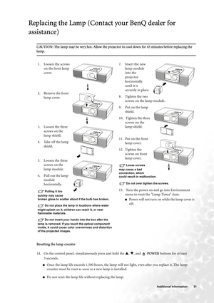 Page 31  31   Additional Information
Replacing the Lamp (Contact your BenQ dealer for 
assistance)
CAUTION: The lamp may be very hot. Allow the projector to cool down for 45 minutes before replacing the 
lamp.
Resetting the lamp counter
14. On the control panel, simultaneously press and hold the S, T, and   POWER buttons for at least 
3seconds.
■Once the lamp life exceeds 1,500 hours, the lamp will not light, even after you replace it. The lamp 
counter must be reset as soon as a new lamp is installed.
■Do not...