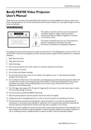 Page 1BenQ PE8700 Video ProjectorBenQ PE8700 User’s Manual1
BenQ PE8700 Video Projector 
User’s Manual
Thank you for your purchase of this quality BenQ video projector! It has been designed to provide you with a home 
theater viewing experience. For the best result, please read this manual carefully as it is your guide through the control 
menus and operation.
WA R N I N G  
This equipment has been tested and found to comply with the limits for a Class B digital device, pursuant to Part 15 of 
the FCC Rules....