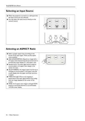 Page 164. Basic Operation BenQ PE8700 User’s Manual16
Selecting an Input Source   
Selecting an ASPECT Ratio  
■When the projector is turned on, it will search for 
the input source you last selected.
■You may select the input source directly on the 
remote control.
■Select a proper aspect ratio according to the 
format of the input signal. There are five aspect 
ratios available:
■ANA (ANAMORPHIC): Expands an image with a 
4:3 aspect ratio linearly along the horizontal axis to 
provide full-screen display ar a...