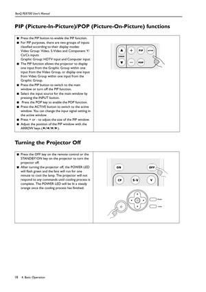 Page 184. Basic Operation BenQ PE8700 User’s Manual18
PIP (Picture-In-Picture)/POP (Picture-On-Picture) functions    
Turning the Projector Off 
■Press the PIP button to enable the PIP function.
■For PIP purposes, there are two groups of inputs 
classfied according to their display modes: 
Video Group: Video, S-Video and Component Y/
C
B/CR inputs 
Graphic Group: HDTV input and Computer input. 
■The PIP function allows the projector to display 
one input from the Graphic Group within one 
input from the Video...