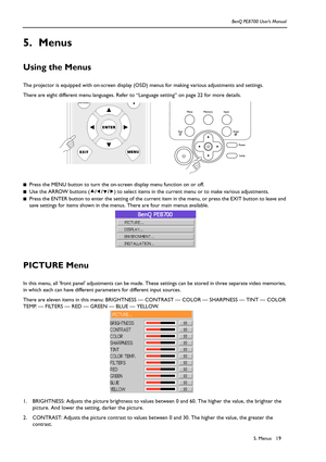 Page 195. Menus BenQ PE8700 User’s Manual19
5. Menus
Using the Menus 
The projector is equipped with on-screen display (OSD) menus for making various adjustments and settings. 
There are eight different menu languages. Refer to “Language setting” on page 22 for more details. 
■Press the MENU button to turn the on-screen display menu function on or off.
■Use the ARROW buttons (c/e/d/f) to select items in the current menu or to make various adjustments.
■Press the ENTER button to enter the setting of the current...