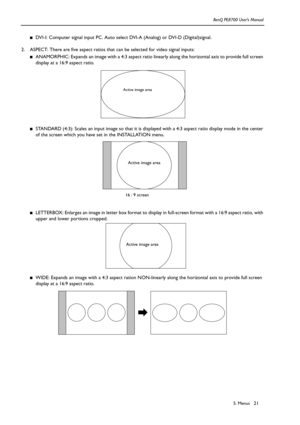 Page 215. Menus BenQ PE8700 User’s Manual21
■DVI-I: Computer signal input PC. Auto select DVI-A (Analog) or DVI-D (Digital)signal.
2. ASPECT: There are five aspect ratios that can be selected for video signal inputs:
■ANAMORPHIC: Expands an image with a 4:3 aspect ratio linearly along the horizontal axis to provide full screen 
display at a 16:9 aspect ratio. 
■STANDARD (4:3): Scales an input image so that it is displayed with a 4:3 aspect ratio display mode in the center 
of the screen which you have set in...