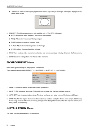 Page 225. Menus BenQ PE8700 User’s Manual22
■ THROUGH : One-to-one mapping is performed without any scaling of the image, The image is displayed at the 
center of the screen. 
3. PC&HDTV: The following settings are only available with a PC or DTV RGB signal:
■AUTO: Adjusts the phase, frequency and position automatically.
■FREQ.: Adjusts the frequency of the input signal.
■PHASE: Adjusts the phase of the input signal.
■H. POS.: Adjusts the horizontal position of the image.
■V. POS.: Adjusts the vertical position...