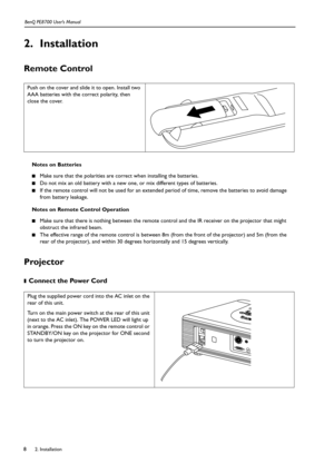 Page 82. Installation BenQ PE8700 User’s Manual8
2. Installation
Remote Control 
Notes on Batteries
■Make sure that the polarities are correct when installing the batteries.
■Do not mix an old battery with a new one, or mix different types of batteries.
■If the remote control will not be used for an extended period of time, remove the batteries to avoid damage 
from battery leakage. 
Notes on Remote Control Operation
■Make sure that there is nothing between the remote control and the IR receiver on the...