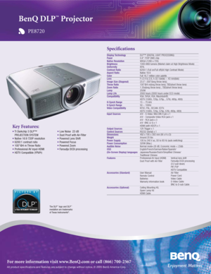 Page 1All product specifications and features are subject to change without notice. © 2005 BenQ America Corp.
For more information visit www.BenQ.com or call (866) 700-2367
Specifications
Display TechnologyPanelNative ResolutionBrightnessUniformityContrast RatioAspect RatioColorLensImage Size (Diagonal)Throw RatioZoom RatioLampLamp Life
Compatibility
H-Synch RangeV-Synch Range
Video Compatibility
Input Sources
Output SourcesControl SourcesDimensionsWeightPower SupplyPower ConsumptionAudible Noise
OSD...