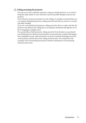 Page 11Introduction 11
Ceiling mounting the projector
We want you to have a pleasant experience using your BenQ projector, so we need to 
bring this safety matter to your attention to prevent possible damage to person and 
property.
If you intend to mount your projector on the ceiling, we strongly recommend that you 
use a proper fitting BenQ projector ceiling mount kit and that you ensure it is securely 
and safely installed.
If you use a non-BenQ brand projector ceiling mount kit, there is a safety risk that...