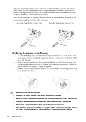 Page 14Introduction 14Infra-Red (IR) remote control sensor is located on the front of the projector. The remote 
control must be held at an angle within 22.5 degrees perpendicular to the projectors IR 
remote control sensor to function correctly. The distance between the remote control and 
the sensor should not exceed 8 meters (~ 26 feet).
Make sure that there are no obstacles between the remote control and the IR sensor on the 
projector that might obstruct the infra-red beam.
Replacing the remote control...