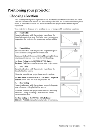 Page 15Positioning your projector 15
Positioning your projector
Choosing a location
Your room layout or personal preference will dictate which installation location you select. 
Take into consideration the size and position of your screen, the location of a suitable power 
outlet, as well as the location and distance between the projector and the rest of your 
equipment.
Your projector is designed to be installed in one of four possible installation locations: 
1. Front Table
Select this location with the...