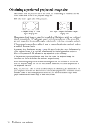 Page 16Positioning your projector 16
Obtaining a preferred projected image size
The distance from the projector lens to the screen, the zoom setting (if available), and the 
video format each factors in the projected image size.
16:9 is the native aspect ratio of this projector.
The projector should always be placed horizontally level (like flat on a table), and positioned 
directly perpendicular (90° right-angle square) to the horizontal center of the screen. This 
prevents image distortion caused by angled...