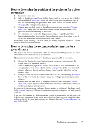 Page 17Positioning your projector 17
How to determine the position of the projector for a given 
screen size
1. Select your screen size.
2. Refer to the table on page 18 and find the closest match to your screen size in the left 
columns labelled Screen size. Using this value, look across this row to the right to 
find the corresponding average distance from screen value in the column labelled 
Average. This is the projection distance.
3. On that same row, look across to the right column and make note of the...
